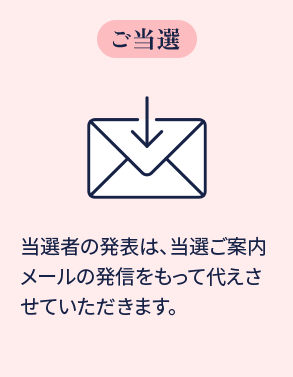 ご当選 当選者の発表は、当選ご案内メールの発信をもって代えさせていただきます。