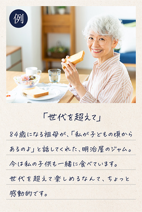 例「世代を超えて」84歳になる祖母が、「私が子どもの頃からあるのよ」と話してくれた、明治屋のジャム。今は私の子供も一緒に食べています。世代を超えて楽しめるなんて、ちょっと感動的です。
