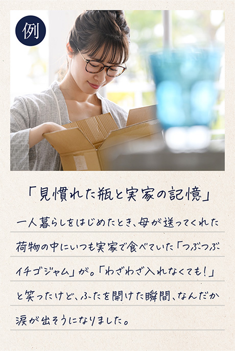 例「見慣れた瓶と実家の記憶」一人暮らしをはじめたとき、母が送ってくれた荷物の中にいつも実家で食べていた「つぶつぶイチゴジャム」が。「わざわざ入れなくても！」と笑ったけど、ふたを開けた瞬間、なんだか涙が出そうになりました。
